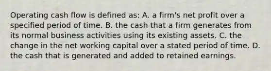 Operating cash flow is defined as: A. a firm's net profit over a specified period of time. B. the cash that a firm generates from its normal business activities using its existing assets. C. the change in the net working capital over a stated period of time. D. the cash that is generated and added to retained earnings.