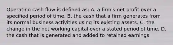 Operating cash flow is defined as: A. a firm's net profit over a specified period of time. B. the cash that a firm generates from its normal business activities using its existing assets. C. the change in the net working capital over a stated period of time. D. the cash that is generated and added to retained earnings