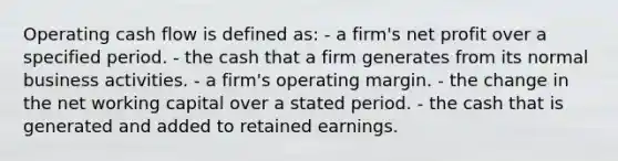 Operating cash flow is defined as: - a firm's net profit over a specified period. - the cash that a firm generates from its normal business activities. - a firm's operating margin. - the change in the net working capital over a stated period. - the cash that is generated and added to retained earnings.