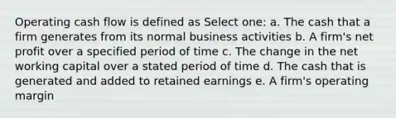 Operating cash flow is defined as Select one: a. The cash that a firm generates from its normal business activities b. A firm's net profit over a specified period of time c. The change in the net working capital over a stated period of time d. The cash that is generated and added to retained earnings e. A firm's operating margin