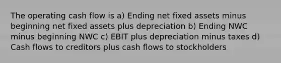 The operating cash flow is a) Ending net fixed assets minus beginning net fixed assets plus depreciation b) Ending NWC minus beginning NWC c) EBIT plus depreciation minus taxes d) Cash flows to creditors plus cash flows to stockholders