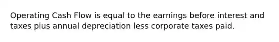 Operating Cash Flow is equal to the earnings before interest and taxes plus annual depreciation less corporate taxes paid.