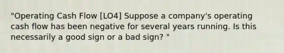 "Operating Cash Flow [LO4] Suppose a company's operating cash flow has been negative for several years running. Is this necessarily a good sign or a bad sign? "