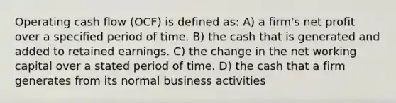 Operating cash flow (OCF) is defined as: A) a firm's net profit over a specified period of time. B) the cash that is generated and added to retained earnings. C) the change in the net working capital over a stated period of time. D) the cash that a firm generates from its normal business activities