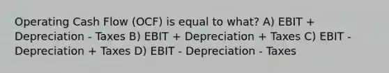 Operating Cash Flow (OCF) is equal to what? A) EBIT + Depreciation - Taxes B) EBIT + Depreciation + Taxes C) EBIT - Depreciation + Taxes D) EBIT - Depreciation - Taxes