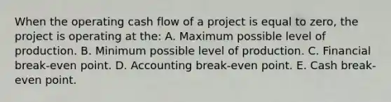 When the operating cash flow of a project is equal to zero, the project is operating at the: A. Maximum possible level of production. B. Minimum possible level of production. C. Financial break-even point. D. Accounting break-even point. E. Cash break-even point.