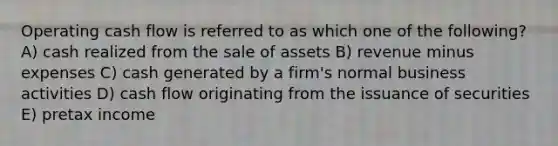 Operating cash flow is referred to as which one of the following? A) cash realized from the sale of assets B) revenue minus expenses C) cash generated by a firm's normal business activities D) cash flow originating from the issuance of securities E) pretax income