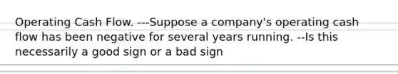 Operating Cash Flow. ---Suppose a company's operating cash flow has been negative for several years running. --Is this necessarily a good sign or a bad sign