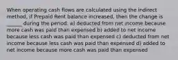 When operating cash flows are calculated using the indirect method, if Prepaid Rent balance increased, then the change is ______ during the period. a) deducted from net income because more cash was paid than expensed b) added to net income because less cash was paid than expensed c) deducted from net income because less cash was paid than expensed d) added to net income because more cash was paid than expensed