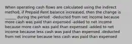 When operating cash flows are calculated using the indirect method, if Prepaid Rent balance increased, then the change is ______ during the period. -deducted from net income because more cash was paid than expensed -added to net income because more cash was paid than expensed -added to net income because less cash was paid than expensed -deducted from net income because less cash was paid than expensed