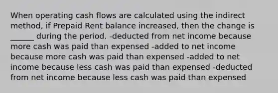 When operating cash flows are calculated using the indirect method, if Prepaid Rent balance increased, then the change is ______ during the period. -deducted from net income because more cash was paid than expensed -added to net income because more cash was paid than expensed -added to net income because less cash was paid than expensed -deducted from net income because less cash was paid than expensed