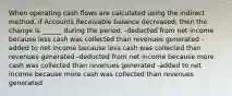 When operating cash flows are calculated using the indirect method, if Accounts Receivable balance decreased, then the change is ______ during the period. -deducted from net income because less cash was collected than revenues generated -added to net income because less cash was collected than revenues generated -deducted from net income because more cash was collected than revenues generated -added to net income because more cash was collected than revenues generated