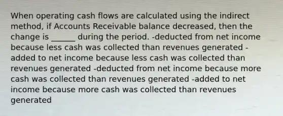 When operating cash flows are calculated using the indirect method, if Accounts Receivable balance decreased, then the change is ______ during the period. -deducted from net income because less cash was collected than revenues generated -added to net income because less cash was collected than revenues generated -deducted from net income because more cash was collected than revenues generated -added to net income because more cash was collected than revenues generated