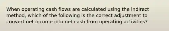 When operating cash flows are calculated using the indirect method, which of the following is the correct adjustment to convert net income into net cash from operating activities?