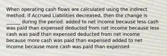 When operating cash flows are calculated using the indirect method, if Accrued Liabilities decreased, then the change is ______ during the period. added to net income because less cash was paid than expensed deducted from net income because less cash was paid than expensed deducted from net income because more cash was paid than expensed added to net income because more cash was paid than expensed