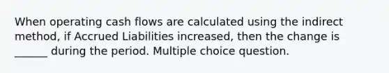 When operating cash flows are calculated using the indirect method, if Accrued Liabilities increased, then the change is ______ during the period. Multiple choice question.