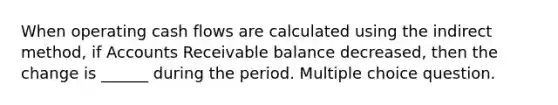 When operating cash flows are calculated using the indirect method, if Accounts Receivable balance decreased, then the change is ______ during the period. Multiple choice question.