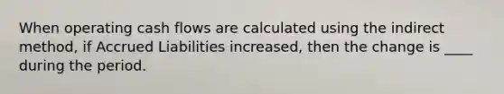 When operating cash flows are calculated using the indirect method, if Accrued Liabilities increased, then the change is ____ during the period.