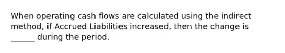 When operating cash flows are calculated using the indirect method, if Accrued Liabilities increased, then the change is ______ during the period.