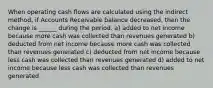 When operating cash flows are calculated using the indirect method, if Accounts Receivable balance decreased, then the change is ______ during the period. a) added to net income because more cash was collected than revenues generated b) deducted from net income because more cash was collected than revenues generated c) deducted from net income because less cash was collected than revenues generated d) added to net income because less cash was collected than revenues generated