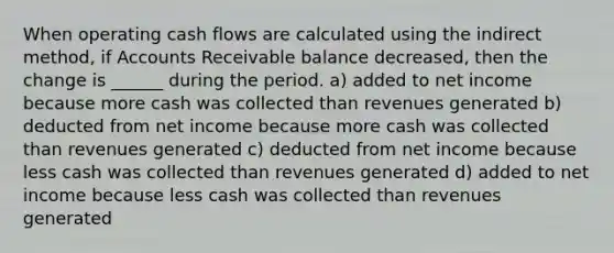 When operating cash flows are calculated using the indirect method, if Accounts Receivable balance decreased, then the change is ______ during the period. a) added to net income because more cash was collected than revenues generated b) deducted from net income because more cash was collected than revenues generated c) deducted from net income because less cash was collected than revenues generated d) added to net income because less cash was collected than revenues generated