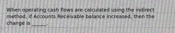 When operating cash flows are calculated using the indirect method, if Accounts Receivable balance increased, then the change is ______.