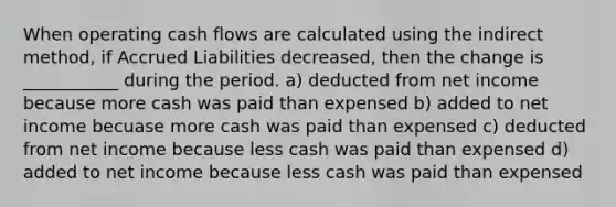 When operating cash flows are calculated using the indirect method, if Accrued Liabilities decreased, then the change is ___________ during the period. a) deducted from net income because more cash was paid than expensed b) added to net income becuase more cash was paid than expensed c) deducted from net income because less cash was paid than expensed d) added to net income because less cash was paid than expensed