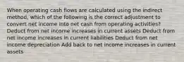 When operating cash flows are calculated using the indirect method, which of the following is the correct adjustment to convert net income into net cash from operating activities? Deduct from net income increases in current assets Deduct from net income increases in current liabilities Deduct from net income depreciation Add back to net income increases in current assets