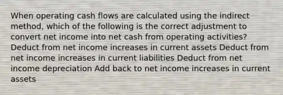 When operating cash flows are calculated using the indirect method, which of the following is the correct adjustment to convert net income into net cash from operating activities? Deduct from net income increases in current assets Deduct from net income increases in current liabilities Deduct from net income depreciation Add back to net income increases in current assets