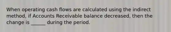 When operating cash flows are calculated using the indirect method, if Accounts Receivable balance decreased, then the change is ______ during the period.