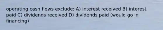 operating cash flows exclude: A) interest received B) interest paid C) dividends received D) dividends paid (would go in financing)