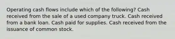 Operating cash flows include which of the following? Cash received from the sale of a used company truck. Cash received from a bank loan. Cash paid for supplies. Cash received from the issuance of common stock.