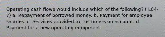 Operating cash flows would include which of the following? ( L04-7) a. Repayment of borrowed money. b. Payment for employee salaries. c. Services provided to customers on account. d. Payment for a new operating equipment.