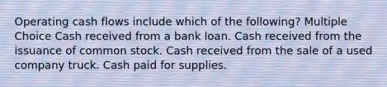 Operating cash flows include which of the following? Multiple Choice Cash received from a bank loan. Cash received from the issuance of common stock. Cash received from the sale of a used company truck. Cash paid for supplies.