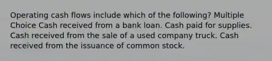 Operating cash flows include which of the following? Multiple Choice Cash received from a bank loan. Cash paid for supplies. Cash received from the sale of a used company truck. Cash received from the issuance of common stock.