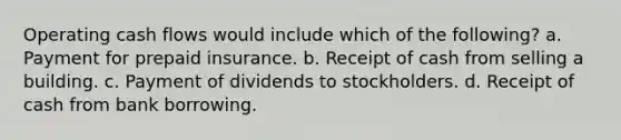 Operating cash flows would include which of the following? a. Payment for prepaid insurance. b. Receipt of cash from selling a building. c. Payment of dividends to stockholders. d. Receipt of cash from bank borrowing.