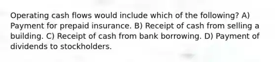 Operating cash flows would include which of the following? A) Payment for prepaid insurance. B) Receipt of cash from selling a building. C) Receipt of cash from bank borrowing. D) Payment of dividends to stockholders.