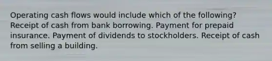 Operating cash flows would include which of the following? Receipt of cash from bank borrowing. Payment for prepaid insurance. Payment of dividends to stockholders. Receipt of cash from selling a building.