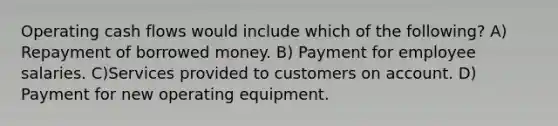 Operating cash flows would include which of the following? A) Repayment of borrowed money. B) Payment for employee salaries. C)Services provided to customers on account. D) Payment for new operating equipment.