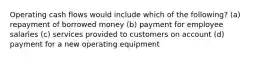 Operating cash flows would include which of the following? (a) repayment of borrowed money (b) payment for employee salaries (c) services provided to customers on account (d) payment for a new operating equipment