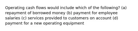 Operating cash flows would include which of the following? (a) repayment of borrowed money (b) payment for employee salaries (c) services provided to customers on account (d) payment for a new operating equipment