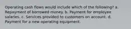 Operating cash flows would include which of the following? a. Repayment of borrowed money. b. Payment for employee salaries. c. Services provided to customers on account. d. Payment for a new operating equipment.