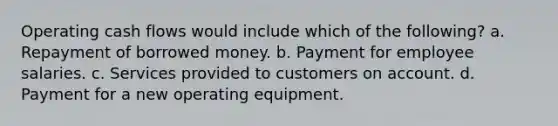 Operating cash flows would include which of the following? a. Repayment of borrowed money. b. Payment for employee salaries. c. Services provided to customers on account. d. Payment for a new operating equipment.