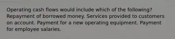 Operating cash flows would include which of the following? Repayment of borrowed money. Services provided to customers on account. Payment for a new operating equipment. Payment for employee salaries.