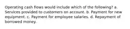 Operating cash flows would include which of the following? a. Services provided to customers on account. b. Payment for new equipment. c. Payment for employee salaries. d. Repayment of borrowed money.