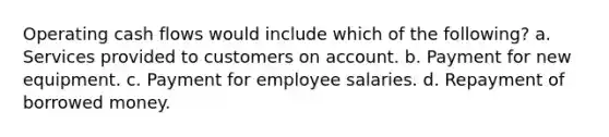 Operating cash flows would include which of the following? a. Services provided to customers on account. b. Payment for new equipment. c. Payment for employee salaries. d. Repayment of borrowed money.