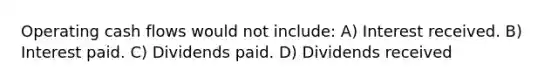 Operating cash flows would not include: A) Interest received. B) Interest paid. C) Dividends paid. D) Dividends received