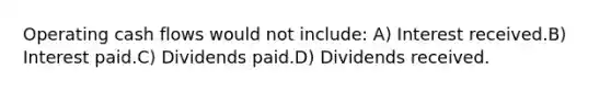 Operating cash flows would not include: A) Interest received.B) Interest paid.C) Dividends paid.D) Dividends received.