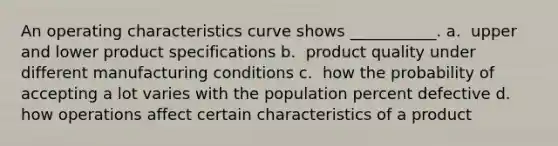 An operating characteristics curve shows ___________. a. ​ upper and lower product specifications b. ​ product quality under different manufacturing conditions c. ​ how the probability of accepting a lot varies with the population percent defective d. ​ how operations affect certain characteristics of a product