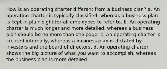 How is an operating charter different from a business plan? a. An operating charter is typically classified, whereas a business plan is kept in plain sight for all employees to refer to. b. An operating charter is much longer and more detailed, whereas a business plan should be no more than one page. c. An operating charter is created internally, whereas a business plan is dictated by investors and the board of directors. d. An operating charter shows the big picture of what you want to accomplish, whereas the business plan is more detailed.